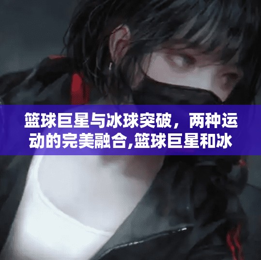 篮球巨星与冰球突破，两种运动的完美融合,篮球巨星和冰球突破