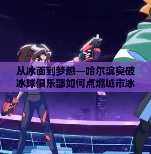 从冰面到梦想—哈尔滨突破冰球俱乐部如何点燃城市冰雪热情？哈尔滨市突破冰球俱乐部
