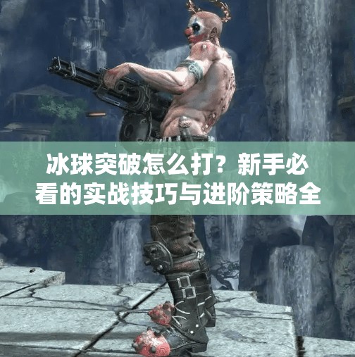 冰球突破怎么打？新手必看的实战技巧与进阶策略全解析！冰球突破怎么打